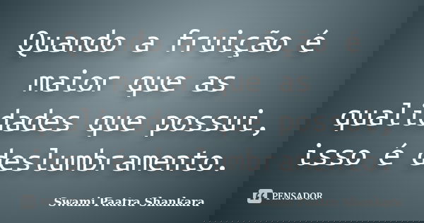 Quando a fruição é maior que as qualidades que possui, isso é deslumbramento.... Frase de Swami Paatra Shankara.