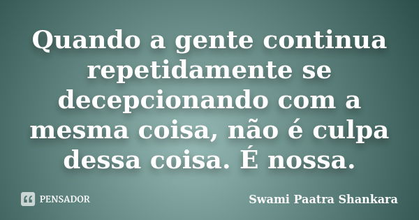 Quando a gente continua repetidamente se decepcionando com a mesma coisa, não é culpa dessa coisa. É nossa.... Frase de Swami Paatra Shankara.