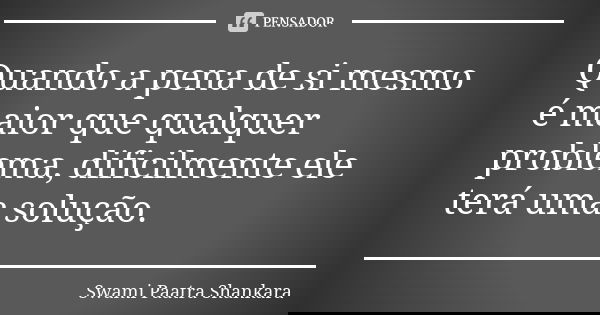 Quando a pena de si mesmo é maior que qualquer problema, dificilmente ele terá uma solução.... Frase de Swami Paatra Shankara.