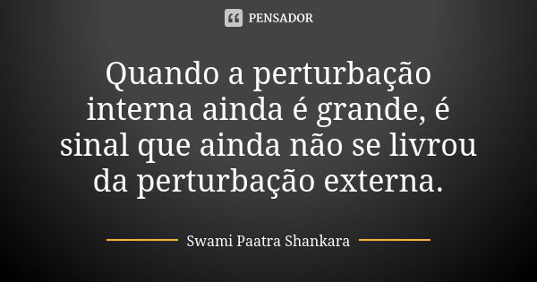 Quando a perturbação interna ainda é grande, é sinal que ainda não se livrou da perturbação externa.... Frase de Swami Paatra Shankara.