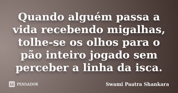 Quando alguém passa a vida recebendo migalhas, tolhe-se os olhos para o pão inteiro jogado sem perceber a linha da isca.... Frase de Swami Paatra Shankara.