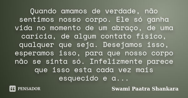 Quando amamos de verdade, não sentimos nosso corpo. Ele só ganha vida no momento de um abraço, de uma carícia, de algum contato físico, qualquer que seja. Desej... Frase de Swami Paatra Shankara.