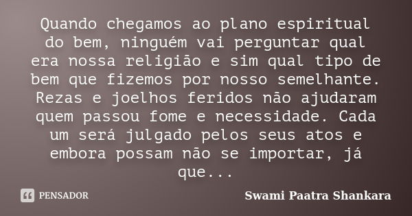 Quando chegamos ao plano espiritual do bem, ninguém vai perguntar qual era nossa religião e sim qual tipo de bem que fizemos por nosso semelhante. Rezas e joelh... Frase de Swami Paatra Shankara.