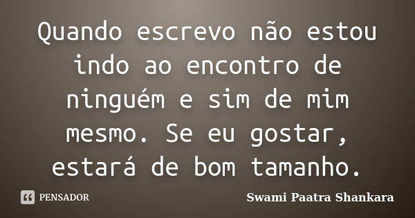 Quando escrevo não estou indo ao encontro de ninguém e sim de mim mesmo. Se eu gostar, estará de bom tamanho.... Frase de Swami Paatra Shankara.