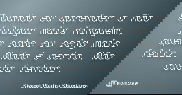 Quando eu aprender a não julgar mais ninguém, quem sabe eu seja mais feliz. Nada é certo. Não custa tentar.... Frase de Swami Paatra Shankara.