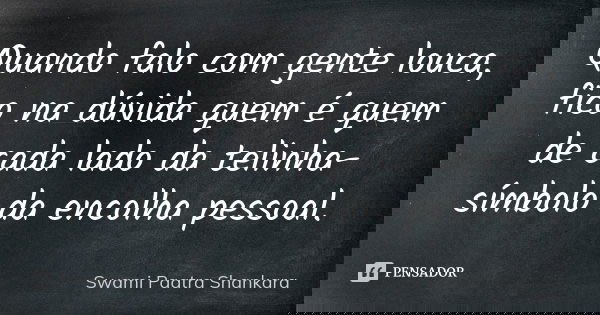 Quando falo com gente louca, fico na dúvida quem é quem de cada lado da telinha-símbolo da encolha pessoal.... Frase de Swami Paatra Shankara.