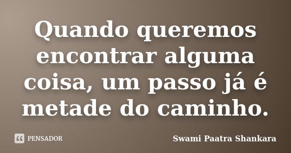 Quando queremos encontrar alguma coisa, um passo já é metade do caminho.... Frase de Swami Paatra Shankara.