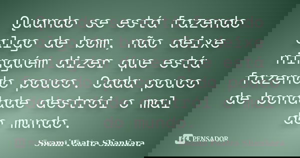 Quando se está fazendo algo de bom, não deixe ninguém dizer que está fazendo pouco. Cada pouco de bondade destrói o mal do mundo.... Frase de Swami Paatra Shankara.