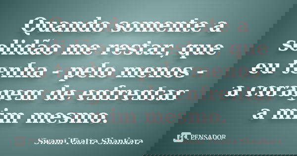 Quando somente a solidão me restar, que eu tenha - pelo menos - a coragem de enfrentar a mim mesmo.... Frase de Swami Paatra Shankara.