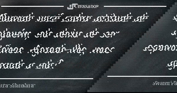 Quando você cobra atitude de alguém, ela deixa de ser espontânea. Agrada-lhe, mas agrada a ela?... Frase de Swami Paatra Shankara.