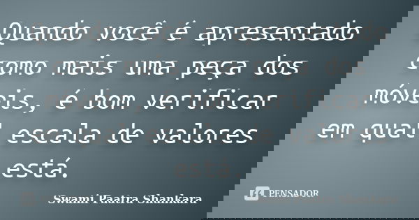 Quando você é apresentado como mais uma peça dos móveis, é bom verificar em qual escala de valores está.... Frase de Swami Paatra Shankara.