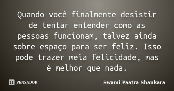 Quando você finalmente desistir de tentar entender como as pessoas funcionam, talvez ainda sobre espaço para ser feliz. Isso pode trazer meia felicidade, mas é ... Frase de Swami Paatra Shankara.