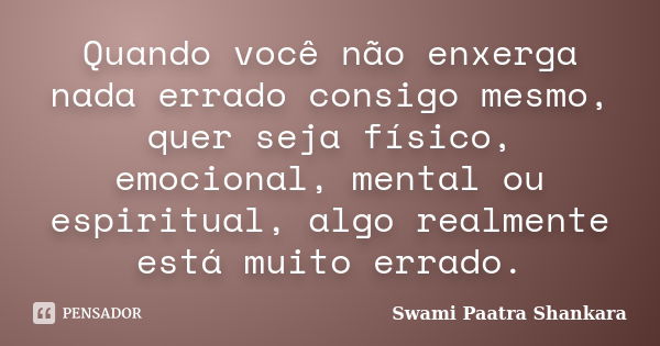 Quando você não enxerga nada errado consigo mesmo, quer seja físico, emocional, mental ou espiritual, algo realmente está muito errado.... Frase de Swami Paatra Shankara.