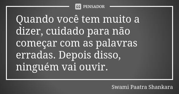 Quando você tem muito a dizer, cuidado para não começar com as palavras erradas. Depois disso, ninguém vai ouvir.... Frase de Swami Paatra Shankara.