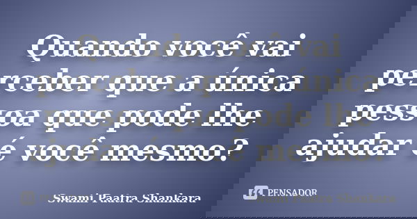 Quando você vai perceber que a única pessoa que pode lhe ajudar é você mesmo?... Frase de Swami Paatra Shankara.