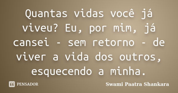 Quantas vidas você já viveu? Eu, por mim, já cansei - sem retorno - de viver a vida dos outros, esquecendo a minha.... Frase de Swami Paatra Shankara.