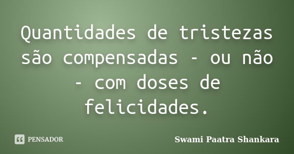 Quantidades de tristezas são compensadas - ou não - com doses de felicidades.... Frase de Swami Paatra Shankara.