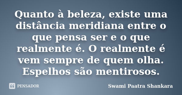 Quanto à beleza, existe uma distância meridiana entre o que pensa ser e o que realmente é. O realmente é vem sempre de quem olha. Espelhos são mentirosos.... Frase de Swami Paatra Shankara.