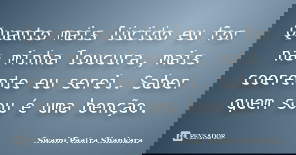 Quanto mais lúcido eu for na minha loucura, mais coerente eu serei. Saber quem sou é uma benção.... Frase de Swami Paatra Shankara.
