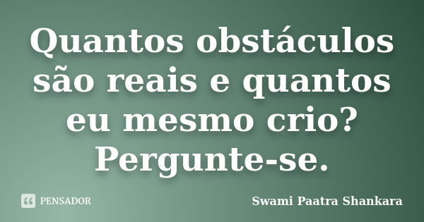 Quantos obstáculos são reais e quantos eu mesmo crio? Pergunte-se.... Frase de Swami Paatra Shankara.