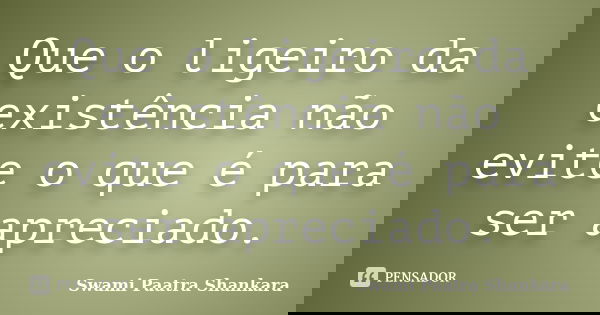 Que o ligeiro da existência não evite o que é para ser apreciado.... Frase de Swami Paatra Shankara.
