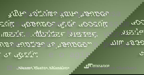 Que ótimo que pensa assim, apenas aja assim, vale mais. Muitas vezes, um oceano entre o pensar e o agir.... Frase de Swami Paatra Shankara.