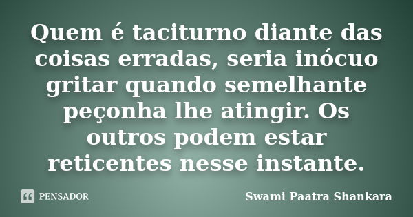 Quem é taciturno diante das coisas erradas, seria inócuo gritar quando semelhante peçonha lhe atingir. Os outros podem estar reticentes nesse instante.... Frase de Swami Paatra Shankara.