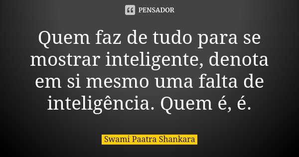 Quem faz de tudo para se mostrar inteligente, denota em si mesmo uma falta de inteligência. Quem é, é.... Frase de Swami Paatra Shankara.