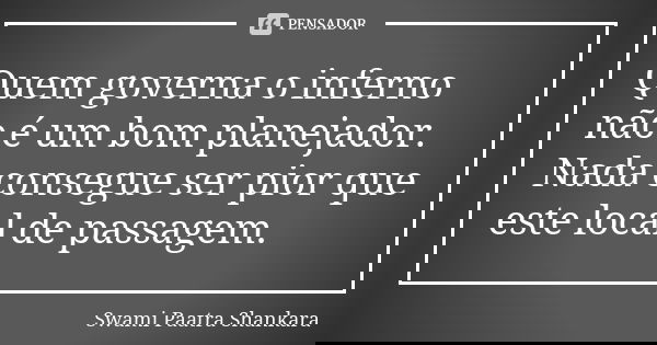 Quem governa o inferno não é um bom planejador. Nada consegue ser pior que este local de passagem.... Frase de Swami Paatra Shankara.