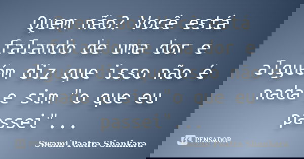 Quem não? Você está falando de uma dor e alguém diz que isso não é nada e sim "o que eu passei"...... Frase de Swami Paatra Shankara.