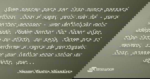 Quem nasceu para ser isso nunca passará disso. Isso é vago, pois não há - para certas pessoas - uma definição mais adequada. Podem tentar faz fazer algo, tipo i... Frase de Swami Paatra Shankara.