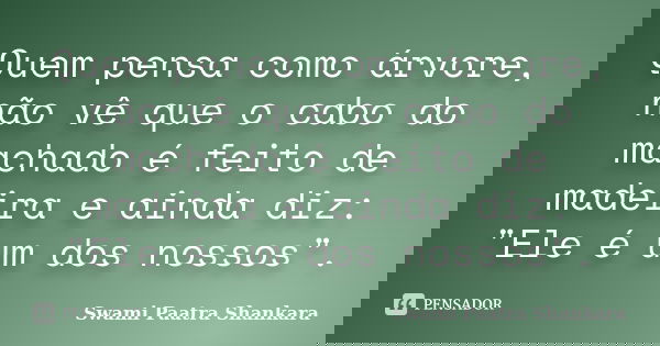 Quem pensa como árvore, não vê que o cabo do machado é feito de madeira e ainda diz: "Ele é um dos nossos".... Frase de Swami Paatra Shankara.