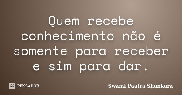 Quem recebe conhecimento não é somente para receber e sim para dar.... Frase de Swami Paatra Shankara.