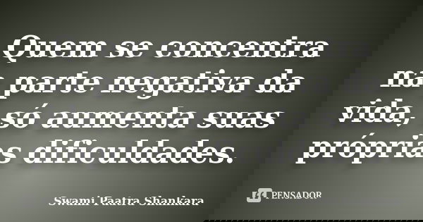 Quem se concentra na parte negativa da vida, só aumenta suas próprias dificuldades.... Frase de Swami Paatra Shankara.