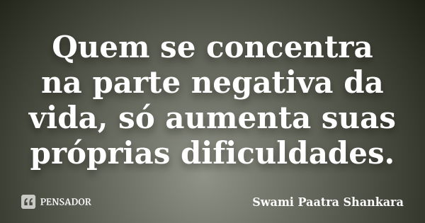 Quem se concentra na parte negativa da vida, só aumenta suas próprias dificuldades.... Frase de Swami Paatra Shankara.