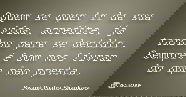 Quem se quer ir da sua vida, acredite, já tardou para se decidir. Sempre é bom nos livrar do que não presta.... Frase de Swami Paatra Shankara.