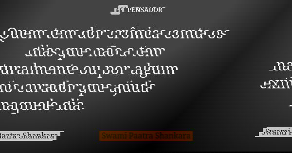 Quem tem dor crônica conta os dias que não a tem naturalmente ou por algum exímio curador que ajuda naquele dia.... Frase de Swami Paatra Shankara.