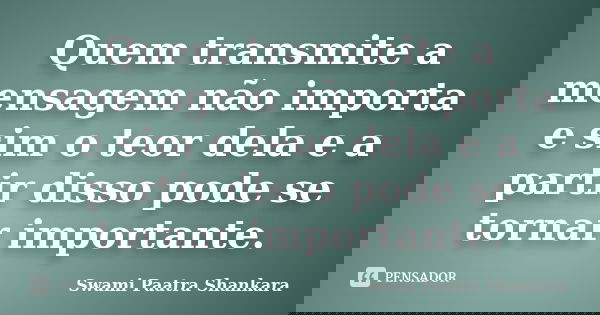Quem transmite a mensagem não importa e sim o teor dela e a partir disso pode se tornar importante.... Frase de Swami Paatra Shankara.