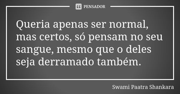 Queria apenas ser normal, mas certos, só pensam no seu sangue, mesmo que o deles seja derramado também.... Frase de Swami Paatra Shankara.