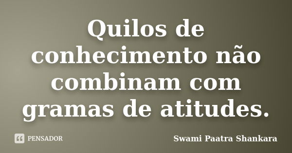 Quilos de conhecimento não combinam com gramas de atitudes.... Frase de Swami Paatra Shankara.