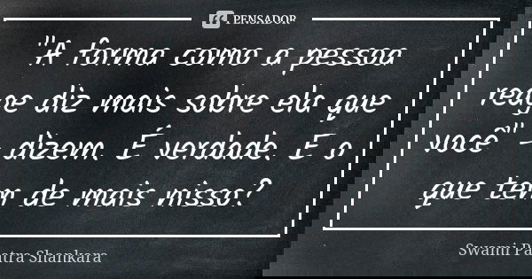 "A forma como a pessoa reage diz mais sobre ela que você" - dizem. É verdade. E o que tem de mais nisso?... Frase de Swami Paatra Shankara.