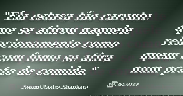 "Ela estava tão carente que se atirou naquele relacionamento como quem com fome se atira num prato de comida."... Frase de Swami Paatra Shankara.