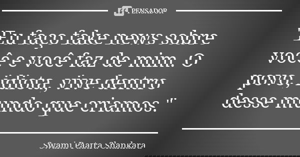 "Eu faço fake news sobre você e você faz de mim. O povo, idiota, vive dentro desse mundo que criamos."... Frase de Swami Paatra Shankara.