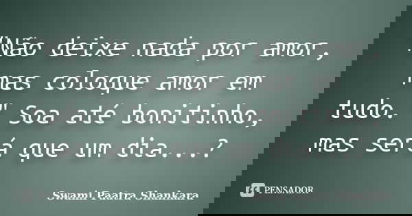 "Não deixe nada por amor, mas coloque amor em tudo." Soa até bonitinho, mas será que um dia...?... Frase de Swami Paatra Shankara.