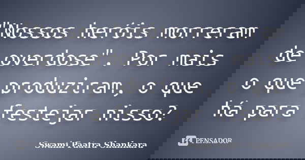 "Nossos heróis morreram de overdose". Por mais o que produziram, o que há para festejar nisso?... Frase de Swami Paatra Shankara.