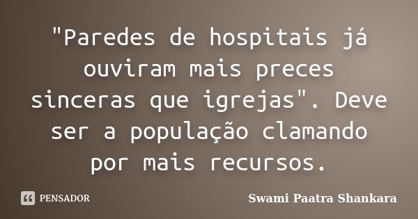 "Paredes de hospitais já ouviram mais preces sinceras que igrejas". Deve ser a população clamando por mais recursos.... Frase de Swami Paatra Shankara.