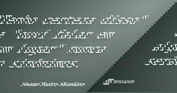 "Tenho certeza disso" e "ouvi falar em algum lugar" nunca serão sinônimos.... Frase de Swami Paatra Shankara.