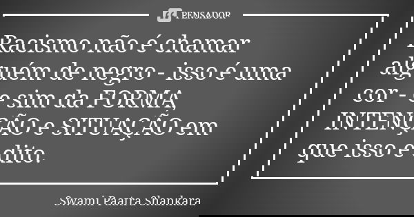 Racismo não é chamar alguém de negro - isso é uma cor - e sim da FORMA, INTENÇÃO e SITUAÇÃO em que isso é dito.... Frase de Swami Paatra Shankara.