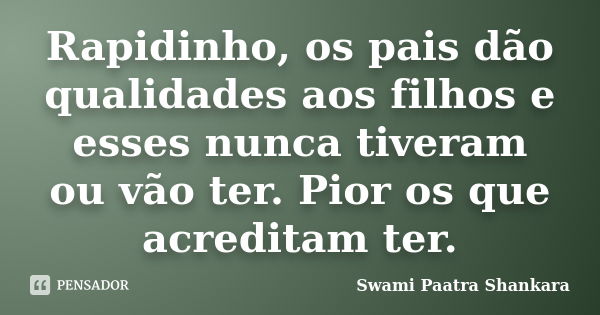 Rapidinho, os pais dão qualidades aos filhos e esses nunca tiveram ou vão ter. Pior os que acreditam ter.... Frase de Swami Paatra Shankara.