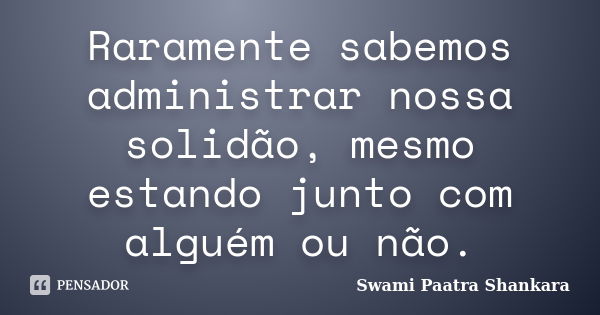 Raramente sabemos administrar nossa solidão, mesmo estando junto com alguém ou não.... Frase de Swami Paatra Shankara.